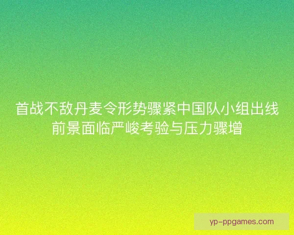 首战不敌丹麦令形势骤紧中国队小组出线前景面临严峻考验与压力骤增