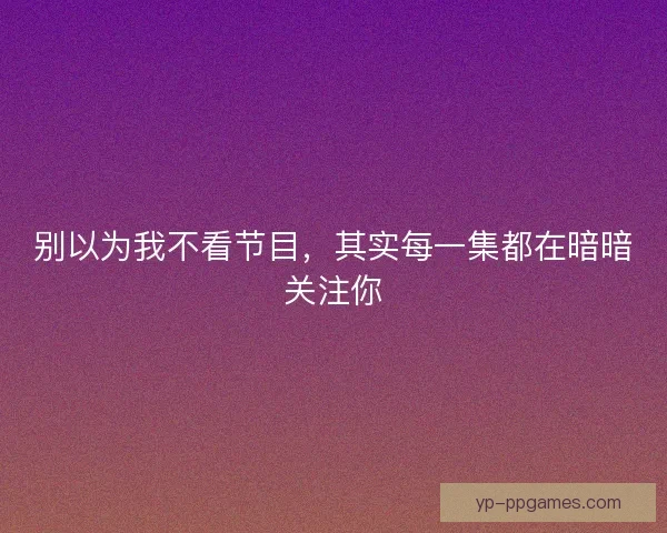 别以为我不看节目，其实每一集都在暗暗关注你