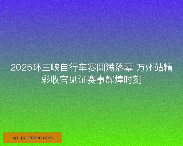 2025环三峡自行车赛圆满落幕 万州站精彩收官见证赛事辉煌时刻